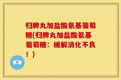归脾丸加盐酸氨基葡萄糖(归脾丸加盐酸氨基葡萄糖：缓解消化不良！)