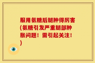 服用氨糖后腿肿得厉害(氨糖引发严重腿部肿胀问题！需引起关注！)