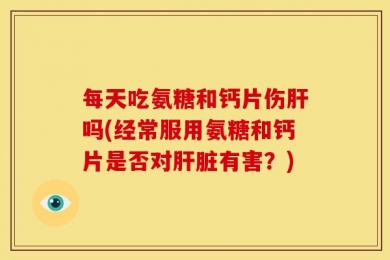 每天吃氨糖和钙片伤肝吗(经常服用氨糖和钙片是否对肝脏有害？)