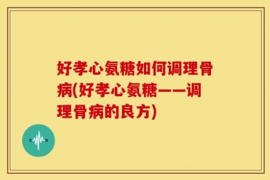 好孝心氨糖如何调理骨病(好孝心氨糖——调理骨病的良方)