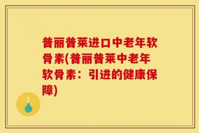 普丽普莱进口中老年软骨素(普丽普莱中老年软骨素：引进的健康保障)