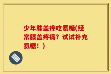 少年膝盖疼吃氨糖(经常膝盖疼痛？试试补充氨糖！)