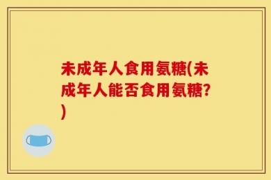 未成年人食用氨糖(未成年人能否食用氨糖？)