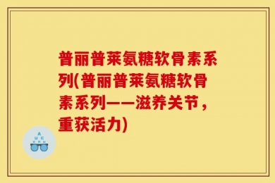 普丽普莱氨糖软骨素系列(普丽普莱氨糖软骨素系列——滋养关节，重获活力)