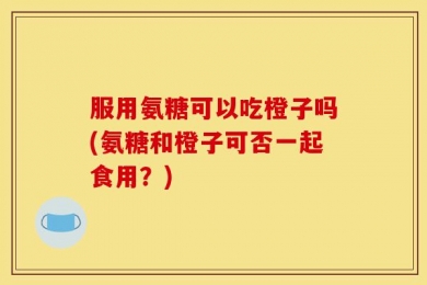 服用氨糖可以吃橙子吗(氨糖和橙子可否一起食用？)