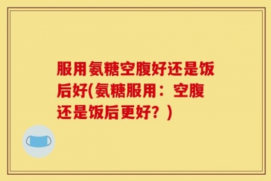服用氨糖空腹好还是饭后好(氨糖服用：空腹还是饭后更好？)
