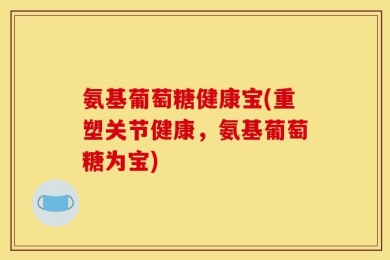 氨基葡萄糖健康宝(重塑关节健康，氨基葡萄糖为宝)