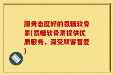 服务态度好的氨糖软骨素(氨糖软骨素提供优质服务，深受顾客喜爱)