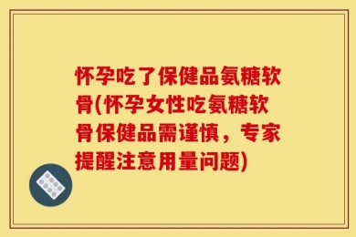 怀孕吃了保健品氨糖软骨(怀孕女性吃氨糖软骨保健品需谨慎，专家提醒注意用量问题)