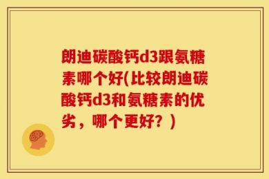 朗迪碳酸钙d3跟氨糖素哪个好(比较朗迪碳酸钙d3和氨糖素的优劣，哪个更好？)