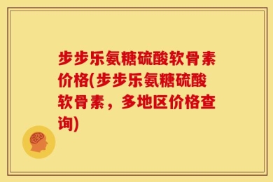 步步乐氨糖硫酸软骨素价格(步步乐氨糖硫酸软骨素，多地区价格查询)