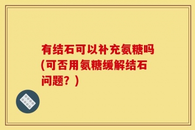 有结石可以补充氨糖吗(可否用氨糖缓解结石问题？)