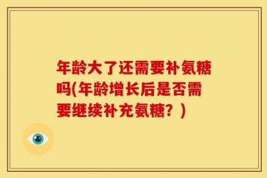年龄大了还需要补氨糖吗(年龄增长后是否需要继续补充氨糖？)