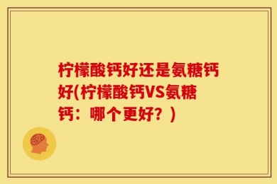 柠檬酸钙好还是氨糖钙好(柠檬酸钙VS氨糖钙：哪个更好？)