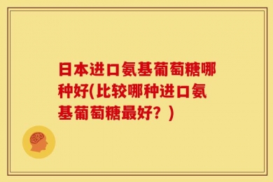 日本进口氨基葡萄糖哪种好(比较哪种进口氨基葡萄糖最好？)