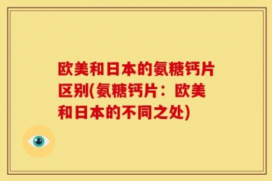 欧美和日本的氨糖钙片区别(氨糖钙片：欧美和日本的不同之处)