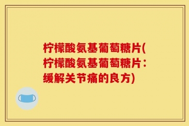 柠檬酸氨基葡萄糖片(柠檬酸氨基葡萄糖片：缓解关节痛的良方)