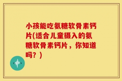 小孩能吃氨糖软骨素钙片(适合儿童摄入的氨糖软骨素钙片，你知道吗？)