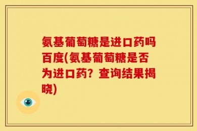 氨基葡萄糖是进口药吗百度(氨基葡萄糖是否为进口药？查询结果揭晓)