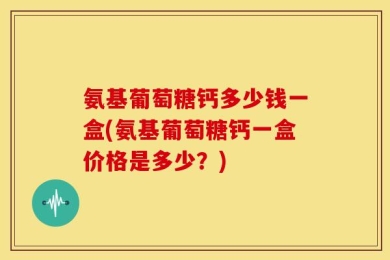氨基葡萄糖钙多少钱一盒(氨基葡萄糖钙一盒价格是多少？)