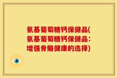 氨基葡萄糖钙保健品(氨基葡萄糖钙保健品：增强骨骼健康的选择)