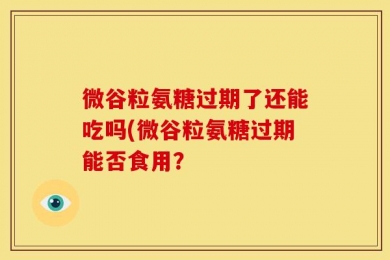微谷粒氨糖过期了还能吃吗(微谷粒氨糖过期能否食用？