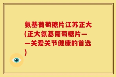 氨基葡萄糖片江苏正大(正大氨基葡萄糖片——关爱关节健康的首选)