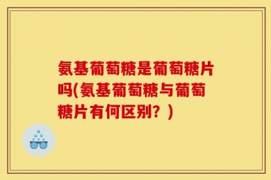 氨基葡萄糖是葡萄糖片吗(氨基葡萄糖与葡萄糖片有何区别？)