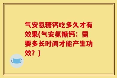 气安氨糖钙吃多久才有效果(气安氨糖钙：需要多长时间才能产生功效？)