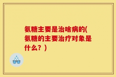 氨糖主要是治啥病的(氨糖的主要治疗对象是什么？)