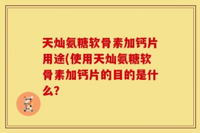 天灿氨糖软骨素加钙片用途(使用天灿氨糖软骨素加钙片的目的是什么？