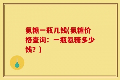 氨糖一瓶几钱(氨糖价格查询：一瓶氨糖多少钱？)