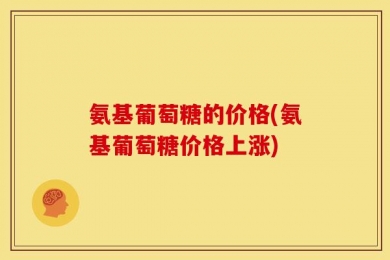 氨基葡萄糖的价格(氨基葡萄糖价格上涨)
