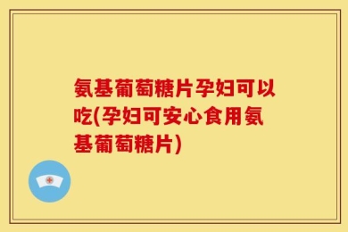 氨基葡萄糖片孕妇可以吃(孕妇可安心食用氨基葡萄糖片)