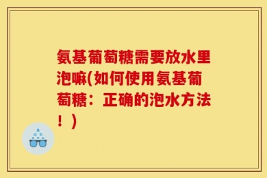 氨基葡萄糖需要放水里泡嘛(如何使用氨基葡萄糖：正确的泡水方法！)