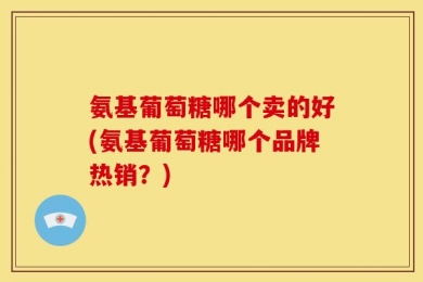 氨基葡萄糖哪个卖的好(氨基葡萄糖哪个品牌热销？)