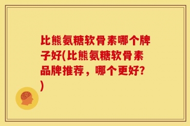 比熊氨糖软骨素哪个牌子好(比熊氨糖软骨素品牌推荐，哪个更好？)