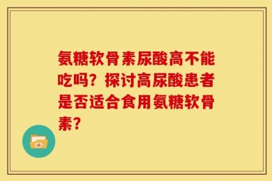 氨糖软骨素尿酸高不能吃吗？探讨高尿酸患者是否适合食用氨糖软骨素？