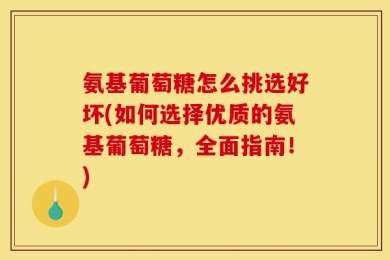 氨基葡萄糖怎么挑选好坏(如何选择优质的氨基葡萄糖，全面指南！)