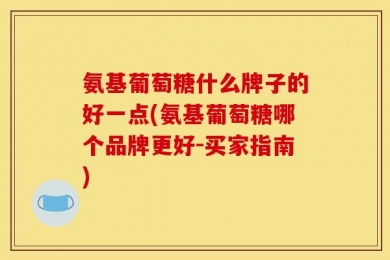 氨基葡萄糖什么牌子的好一点(氨基葡萄糖哪个品牌更好-买家指南)