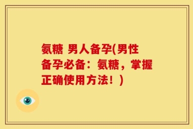 氨糖 男人备孕(男性备孕必备：氨糖，掌握正确使用方法！)