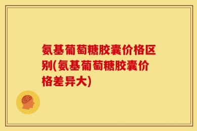 氨基葡萄糖胶囊价格区别(氨基葡萄糖胶囊价格差异大)