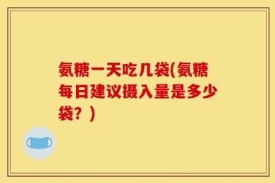 氨糖一天吃几袋(氨糖每日建议摄入量是多少袋？)