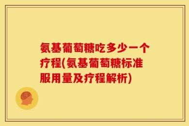 氨基葡萄糖吃多少一个疗程(氨基葡萄糖标准服用量及疗程解析)