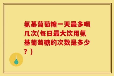 氨基葡萄糖一天最多喝几次(每日最大饮用氨基葡萄糖的次数是多少？)