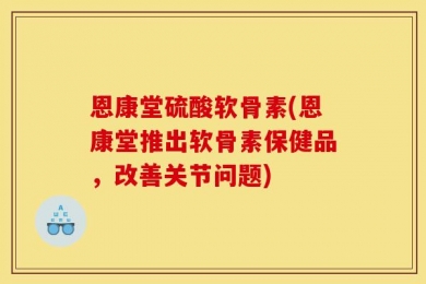 恩康堂硫酸软骨素(恩康堂推出软骨素保健品，改善关节问题)