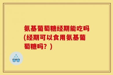 氨基葡萄糖经期能吃吗(经期可以食用氨基葡萄糖吗？)