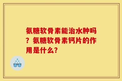 氨糖软骨素能治水肿吗？氨糖软骨素钙片的作用是什么？