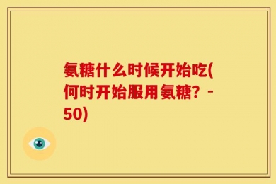 氨糖什么时候开始吃(何时开始服用氨糖？-50)