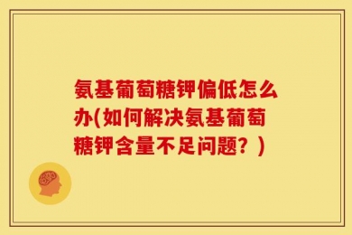 氨基葡萄糖钾偏低怎么办(如何解决氨基葡萄糖钾含量不足问题？)